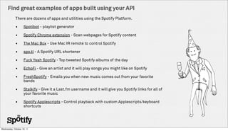 Find great examples of apps built using your API
             There are dozens of apps and utilities using the Spotify Platform.

             ?      Spotibot - playlist generator

             ?      Spotify Chrome extension - Scan webpages for Spotify content

             ?      The Mac Box - Use Mac IR remote to control Spotify

             ?      spo.tl - A Spotify URL shortener

             ?      Fuck Yeah Spotify - Top tweeted Spotify albums of the day

             ?      EchoFi - Give an artist and it will play songs you might like on Spotify

             ?      FreshSpotify - Emails you when new music comes out from your favorite
                    bands

             ?      Stalkify - Give it a Last.fm username and it will give you Spotify links for all of
                    your favorite music

             ?      Spotify Applescripts - Control playback with custom Applescripts/keyboard
                    shortcuts




Wednesday, October 19, 11
 