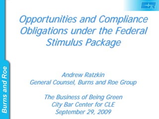 Opportunities and Compliance
Obligations under the Federal
      Stimulus Package


             Andrew Ratzkin
  General Counsel, Burns and Roe Group

      The Business of Being Green
        City Bar Center for CLE
          September 29, 2009
 