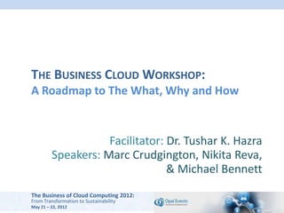 THE BUSINESS CLOUD WORKSHOP:
A Roadmap to The What, Why and How


                    Facilitator: Dr. Tushar K. Hazra
         Speakers: Marc Crudgington, Nikita Reva,
                                 & Michael Bennett
The Business of Cloud Computing 2012:
From Transformation to Sustainability
May 21 – 22, 2012
 