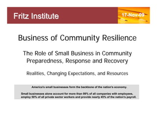 Fritz Institute                                                               17-Nov-09




 Business of Community Resilience
   The Role of Small Business in Community
    Preparedness, Response and Recovery

      Realities, Changing Expectations, and Resources

          America's small businesses form the backbone of the nation's economy.

  Small businesses alone account for more than 99% of all companies with employees,
  employ 50% of all private sector workers and provide nearly 45% of the nation's payroll.
 