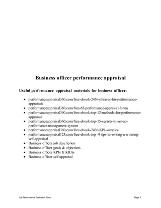 Job Performance Evaluation Form Page 1
Business officer performance appraisal
Useful performance appraisal materials for business officer:
 performanceappraisal360.com/free-ebook-2456-phrases-for-performance-
appraisals
 performanceappraisal360.com/free-65-performance-appraisal-forms
 performanceappraisal360.com/free-ebook-top-12-methods-for-performance-
appraisal
 performanceappraisal360.com/free-ebook-top-15-secrets-to-set-up-
performance-management-system
 performanceappraisal360.com/free-ebook-2436-KPI-samples/
 performanceappraisal123.com/free-ebook-top -9-tips-to-writing-a-winning-
self-appraisal
 Business officer job description
 Business officer goals & objectives
 Business officer KPIs & KRAs
 Business officer self appraisal
 