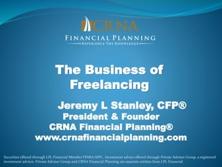 The Business of
Freelancing
Jeremy L Stanley, CFP®
President & Founder
CRNA Financial Planning®
www.crnafinancialplanning.com
Securities offered through LPL Financial Member FINRA/SIPC. Investment advice offered through Private Advisor Group, a registered
investment advisor. Private Advisor Group and CRNA Financial Planning are separate entities from LPL Financial.
 