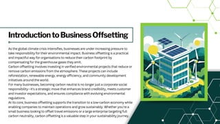 IntroductiontoBusinessOffsetting
As the global climate crisis intensifies, businesses are under increasing pressure to
take responsibility for their environmental impact. Business offsetting is a practical
and impactful way for organisations to reduce their carbon footprint by
compensating for the greenhouse gases they emit.
Carbon offsetting involves investing in verified environmental projects that reduce or
remove carbon emissions from the atmosphere. These projects can include
reforestation, renewable energy, energy efficiency, and community development
initiatives around the world.
For many businesses, becoming carbon neutral is no longer just a corporate social
responsibility—it's a strategic move that enhances brand credibility, meets customer
and investor expectations, and ensures compliance with evolving environmental
regulations.
At its core, business offsetting supports the transition to a low-carbon economy while
enabling companies to maintain operations and grow sustainably. Whether you're a
small business looking to offset travel emissions or a large enterprise targeting full
carbon neutrality, carbon offsetting is a valuable step in your sustainability journey.
 