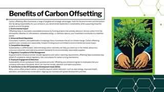 BenefitsofCarbonOffsetting
Carbon offsetting offers businesses a range of tangible and strategic advantages—both for the environment and the bottom
line. By taking responsibility for your emissions, you demonstrate leadership in sustainability while supporting impactful
projects around the globe.
1. Environmental Impact
Offsetting helps to neutralise unavoidable emissions by funding projects that actively reduce or remove carbon from the
atmosphere. Whether it’s reforestation, renewable energy, or methane capture, your investment contributes to a healthier
planet.
2. Enhanced Brand Reputation
Consumers, investors, and stakeholders increasingly favour businesses that act on climate change. Carbon offsetting
positions your company as a responsible, forward-thinking brand committed to environmental and social impact.
3. Competitive Advantage
Sustainability is a differentiator. Demonstrating carbon neutrality can help you stand out in the market, attract eco-
conscious customers, and meet procurement standards for environmentally responsible suppliers.
4. Regulatory Compliance & Risk Management
As governments introduce stricter climate regulations and carbon reporting requirements, offsetting helps businesses stay
ahead of compliance, reduce regulatory risks, and prepare for carbon pricing mechanisms.
5. Employee Engagement & Retention
Sustainability-driven workplaces foster purpose and pride. Offsetting your emissions signals to employees that your
company cares about the planet, which can improve morale, retention, and talent acquisition.
6. Contribution to the UN Sustainable Development Goals (SDGs)
Many carbon offset projects deliver co-benefits beyond carbon reduction—such as clean energy, improved health,
education, and biodiversity conservation—aligning your business with global development priorities.
 