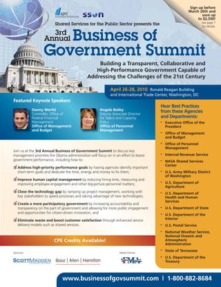 Sign up before
                                                                                                       March 26th and
                                                                                                              save up
                                                                                                            to $2,350!
                                                                                                                See page 7
                           Shared Services for the Public Sector presents the                                   for details.



                      Business of
                      3rd
                    Annual

                   Government Summit
                                                  Building a Transparent, Collaborative and
                                                 High-Performance Government Capable of
                                              Addressing the Challenges of the 21st Century

                                                            April 26-28, 2010 Ronald Reagan Building
                                                            and International Trade Center, Washington, DC
Featured Keynote Speakers:
                                                                                      Hear Best Practices
            Danny Werfel                              Angela Bailey                   from these Agencies
            Controller, Office of                     Deputy Associate Director
            Federal Financial                         for Talent and Capacity         and Departments:
            Management                                Policy                          •   Executive Office of the
            Office of Management                      Office of Personnel                 President
            and Budget                                Management
                                                                                      •   Office of Management
                                                                                          and Budget
                                                                                      •   Office of Personnel
                                                                                          Management
Join us at the 3rd Annual Business of Government Summit to discuss key
                                                                                      •   Internal Revenue Service
management priorities the Obama administration will focus on in an effort to boost
government performance, including how to:                                             •   NASA Shared Services
✓
❑ Address high-priority performance goals by having agencies identify important
                                                                                          Center
  short-term goals and dedicate the time, energy and money to fix them;               •   U.S. Army Military District
                                                                                          of Washington
✓
❑ Improve human capital management by reducing hiring time, measuring and
                                                                                      •   U.S. Department of
  improving employee engagement and other big-picture personnel matters;
                                                                                          Agriculture
✓
❑ Close the technology gap by ramping up project management, working with             •   U.S. Department of
  key stakeholders to speed processes and taking advantage of new technologies;           Health and Human
✓                                                                                         Services
❑ Create a more participatory government by increasing accountability and
  transparency on the part of government and allowing for more public engagement      •   U.S. Department of State
  and opportunities for citizen-driven innovation; and                                •   U.S. Department of the
✓
❑ Eliminate waste and boost customer satisfaction through enhanced service                Interior
   delivery models such as shared services.                                           •   U.S. Postal Service
                                                                                      •   National Weather Service,
                                                                                          National Oceanic and
                          CPE Credits Available!                                          Atmospheric
                                                                                          Administration
                                                                                      •   State of Tennessee
Sponsors:                                                         Media Partner:
                                                                                      •   U.S. Department of the
                                                                                          Treasury



                               www.businessofgovsummit.com | 1-800-882-8684
 