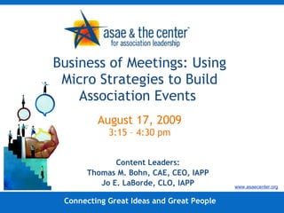 Business of Meetings: Using Micro Strategies to Build Association Events  August 17, 2009 3:15 – 4:30 pm Content Leaders: Thomas M. Bohn, CAE, CEO, IAPP Jo E. LaBorde, CLO, IAPP Connecting Great Ideas and Great People www.asaecenter.org 