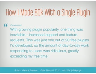 How I Made 80k With a Single Plugin
“
 (Paraphrased)

 With growing plugin popularity, one thing was
 inevitable – increased support and feature
 requests. This was just one out of 20 free plugins
 I’d developed, so the amount of day-to-day work
 responding to users was ridiculous, greatly
 exceeding my free time.


      Author: Vladimir Prelovac   Date: March 8, 2012   http://bit.ly/80kplugin
 