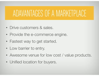 ADAVANTAGES OF A MARKETPLACE
•  Drive customers & sales.
•  Provide the e-commerce engine.
•  Fastest way to get started.
•  Low barrier to entry.
•  Awesome venue for low cost / value products.
•  Uniﬁed location for buyers.
 