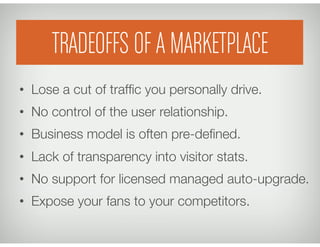 TRADEOFFS OF A MARKETPLACE
•  Lose a cut of trafﬁc you personally drive.
•  No control of the user relationship.
•  Business model is often pre-deﬁned.
•  Lack of transparency into visitor stats.
•  No support for licensed managed auto-upgrade.
•  Expose your fans to your competitors.
 