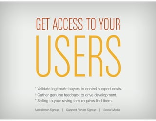 GET ACCESS TO YOUR

USERS
* Validate legitimate buyers to control support costs. 
* Gather genuine feedback to drive development. 
* Selling to your raving fans requires ﬁnd them.
                                   
Newsletter Signup   |   Support Forum Signup   |   Social Media
 