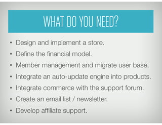 WHAT DO YOU NEED?
•  Design and implement a store.
•  Deﬁne the ﬁnancial model.
•  Member management and migrate user base.
•  Integrate an auto-update engine into products.
•  Integrate commerce with the support forum.
•  Create an email list / newsletter.
•  Develop afﬁliate support.
 