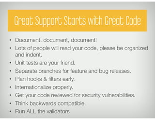 Great Support Starts with Great Code
•  Document, document, document!
•  Lots of people will read your code, please be organized
   and indent.
•  Unit tests are your friend.
•  Separate branches for feature and bug releases.
•  Plan hooks & ﬁlters early.
•  Internationalize properly.
•  Get your code reviewed for security vulnerabilities.
•  Think backwards compatible.
•  Run ALL the validators
 