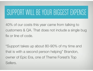 SUPPORT WILL BE YOUR BIGGEST EXPENSE
40% of our costs this year came from talking to
customers & QA. That does not include a single bug
ﬁx or line of code.

“Support takes up about 80-90% of my time and
that is with a second person helping” Brandon,
owner of Epic Era, one of Theme Forest’s Top
Sellers.
 