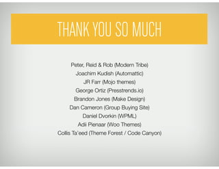 THANK YOU SO MUCH
     Peter, Reid & Rob (Modern Tribe)"
       Joachim Kudish (Automattic)"
          JR Farr (Mojo themes)"
       George Ortiz (Presstrends.io)"
      Brandon Jones (Make Design)"
    Dan Cameron (Group Buying Site)"
          Daniel Dvorkin (WPML)"
        Adii Pienaar (Woo Themes)"
Collis Ta’eed (Theme Forest / Code Canyon)
 