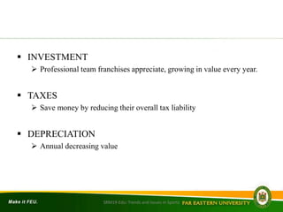  INVESTMENT
 Professional team franchises appreciate, growing in value every year.
 TAXES
 Save money by reducing their overall tax liability
 DEPRECIATION
 Annual decreasing value
SRM19-Edu: Trends and Issues in Sports
 