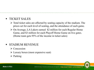  TICKET SALES
 Total ticket sales are affected by seating capacity of the stadium. The
prices set for each level of seating, and the attendance of each game.
 On Average, LA Lakers earned $2 million for each Regular Home
Game, and $3 million for each Playoff Home Game on live gates.
(Home team gets 95% of the income in ticket sales)
 STADIUM REVENUE
 Concession
 Luxury boxes (most expensive seat)
 Parking
SRM19-Edu: Trends and Issues in Sports
 