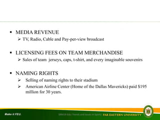  MEDIA REVENUE
 TV, Radio, Cable and Pay-per-view broadcast
 LICENSING FEES ON TEAM MERCHANDISE
 Sales of team jerseys, caps, t-shirt, and every imaginable souvenirs
 NAMING RIGHTS
 Selling of naming rights to their stadium
 American Airline Center (Home of the Dallas Mavericks) paid $195
million for 30 years.
SRM19-Edu: Trends and Issues in Sports
 