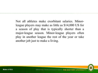 SRM19-Edu: Trends and Issues in Sports
Not all athletes make exorbitant salaries. Minor-
league players may make as little as $14,000 US for
a season of play that is typically shorter than a
major-league season. Minor-league players often
play in another league the rest of the year or take
another job just to make a living.
 