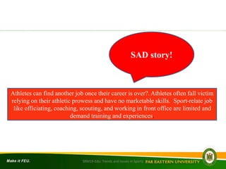 SRM19-Edu: Trends and Issues in Sports
Athletes can find another job once their career is over?. Athletes often fall victim
relying on their athletic prowess and have no marketable skills. Sport-relate job
like officiating, coaching, scouting, and working in front office are limited and
demand training and experiences.
SAD story!
 
