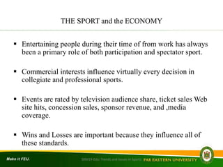 THE SPORT and the ECONOMY
 Entertaining people during their time of from work has always
been a primary role of both participation and spectator sport.
 Commercial interests influence virtually every decision in
collegiate and professional sports.
 Events are rated by television audience share, ticket sales Web
site hits, concession sales, sponsor revenue, and ,media
coverage.
 Wins and Losses are important because they influence all of
these standards.
SRM19-Edu: Trends and Issues in Sports
 