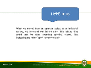 When we moved from an agrarian society to an industrial
society, we increased our leisure time. This leisure time
could then be spent attending sporting events, thus
increasing the role of sport in our economy
HYPE it up
SRM19-Edu: Trends and Issues in Sports
 