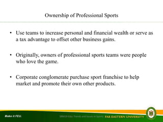 Ownership of Professional Sports
• Use teams to increase personal and financial wealth or serve as
a tax advantage to offset other business gains.
• Originally, owners of professional sports teams were people
who love the game.
• Corporate conglomerate purchase sport franchise to help
market and promote their own other products.
SRM19-Edu: Trends and Issues in Sports
 