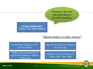 “Spend money to make money”
George Steinbrenner
Owner, New York Yankees
Winning is the most
important thing in
life after breathing.
He purchase Yankee in 1973
for $10 million
Yankees was estimated to be
worth $950 million in 2005 by
Forbes.com
Buys the best players whatever
the price tag
Yankees won World Series in
1996, 1998, 1999, 2000
SRM19-Edu: Trends and Issues in Sports
 