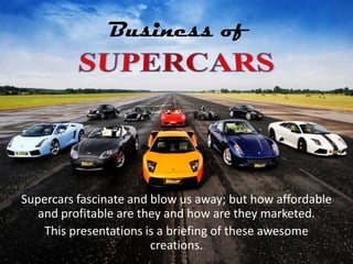 Business of




Supercars fascinate and blow us away; but how affordable
   and profitable are they and how are they marketed.
    This presentations is a briefing of these awesome
                        creations.
 
