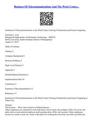 Business Of Telecommunications And The Work Center...
Institution of Telecommunications in the Work Center Utilizing Virtualization and Green Computing
Christina L. Linz
Managerial Applications of Information Technology – MIS535
DeVry University, Keller Graduate School of Management
August 12, 2014
Table of Contents
Abstract 3
Company Background 3
Business Problems 4
High–Level Solution 5
Approach 5
Detailed Options/Solutions 6
Implementation Plan 10
Conclusion 11
Summary of Recommendations 12
References 13
Institution of Telecommunications in the Work Center Utilizing Virtualization and Green Computing at
Yahoo! Inc.
Abstract
The business ... Show more content on Helpwriting.net ...
Yahoo employees are expected to work long hours, and in return, the company offers a lot of on–site
perks such as stock options/employee stock purchase plan, 401K, and vacation, Yahoo employees
accrue two weeks in year one. Some of the perks for working the extra hours are back–up child care,
 