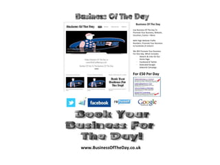 Business Of The Day
                      Use Business Of The Day To
                      Promote Your Business, Website,
                      Vouchers, Events + More.

                      With High Website Traffic
                      Numbers, Promote Your Business
                      to hundreds of visitors!

                      We Will Promote Your Business
                      For One Day, Which Includes:
                          · Adverts & Links On Our
                             Home Page
                          · Facebook & Twitter
                          · Dedicated Google
                             Adwords Campaign.


                      For £50 Per Day




www.BusinessOfTheDay.co.uk
 