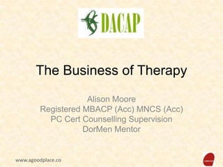 The Business of Therapy
Alison Moore
Registered MBACP (Acc) MNCS (Acc)
PC Cert Counselling Supervision
DorMen Mentor

www.agoodplace.co

 