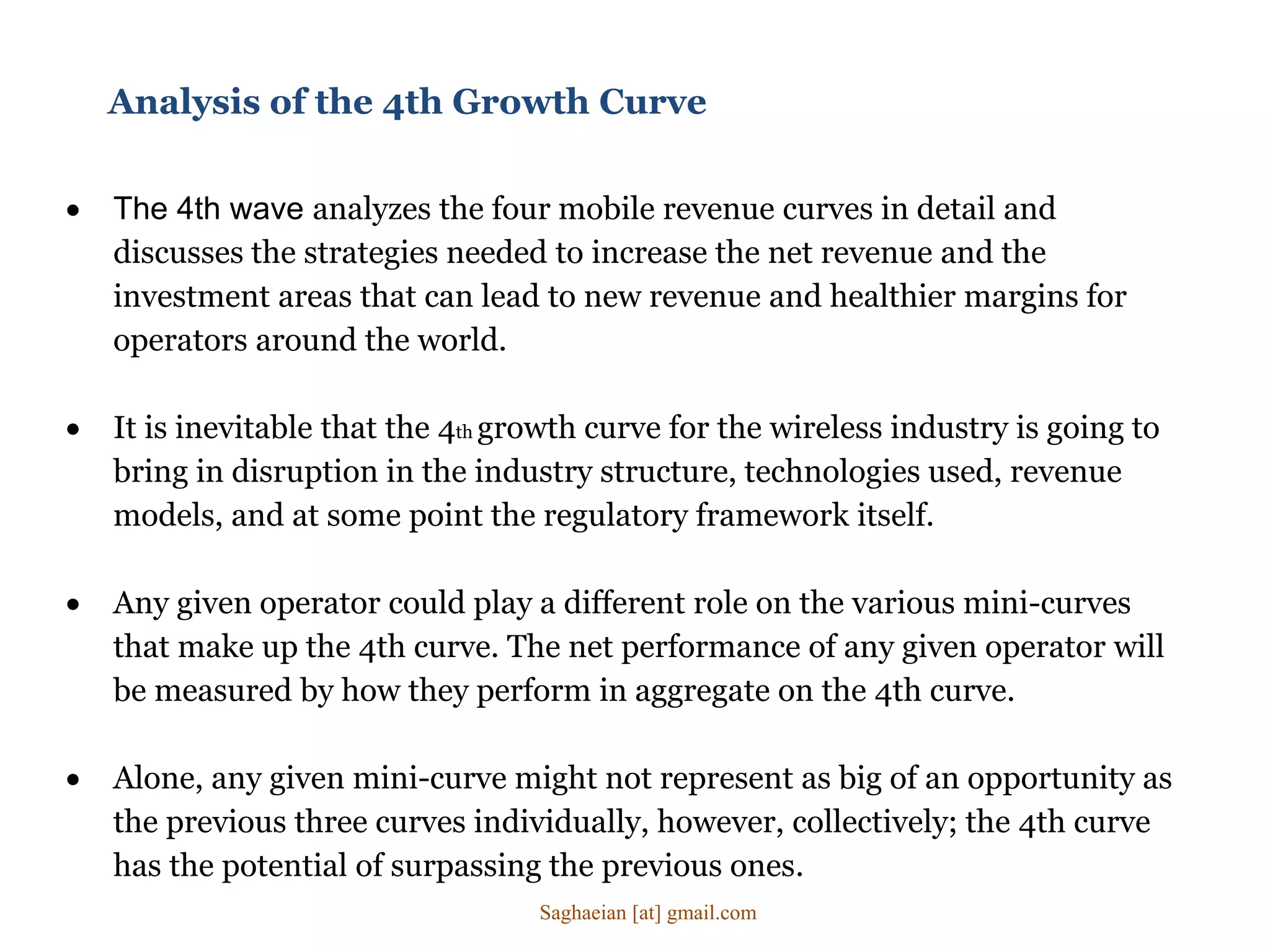  The 4th wave analyzes the four mobile revenue curves in detail and
discusses the strategies needed to increase the net revenue and the
investment areas that can lead to new revenue and healthier margins for
operators around the world.
 It is inevitable that the 4th growth curve for the wireless industry is going to
bring in disruption in the industry structure, technologies used, revenue
models, and at some point the regulatory framework itself.
 Any given operator could play a different role on the various mini-curves
that make up the 4th curve. The net performance of any given operator will
be measured by how they perform in aggregate on the 4th curve.
 Alone, any given mini-curve might not represent as big of an opportunity as
the previous three curves individually, however, collectively; the 4th curve
has the potential of surpassing the previous ones.
Analysis of the 4th Growth Curve
Saghaeian [at] gmail.com
 