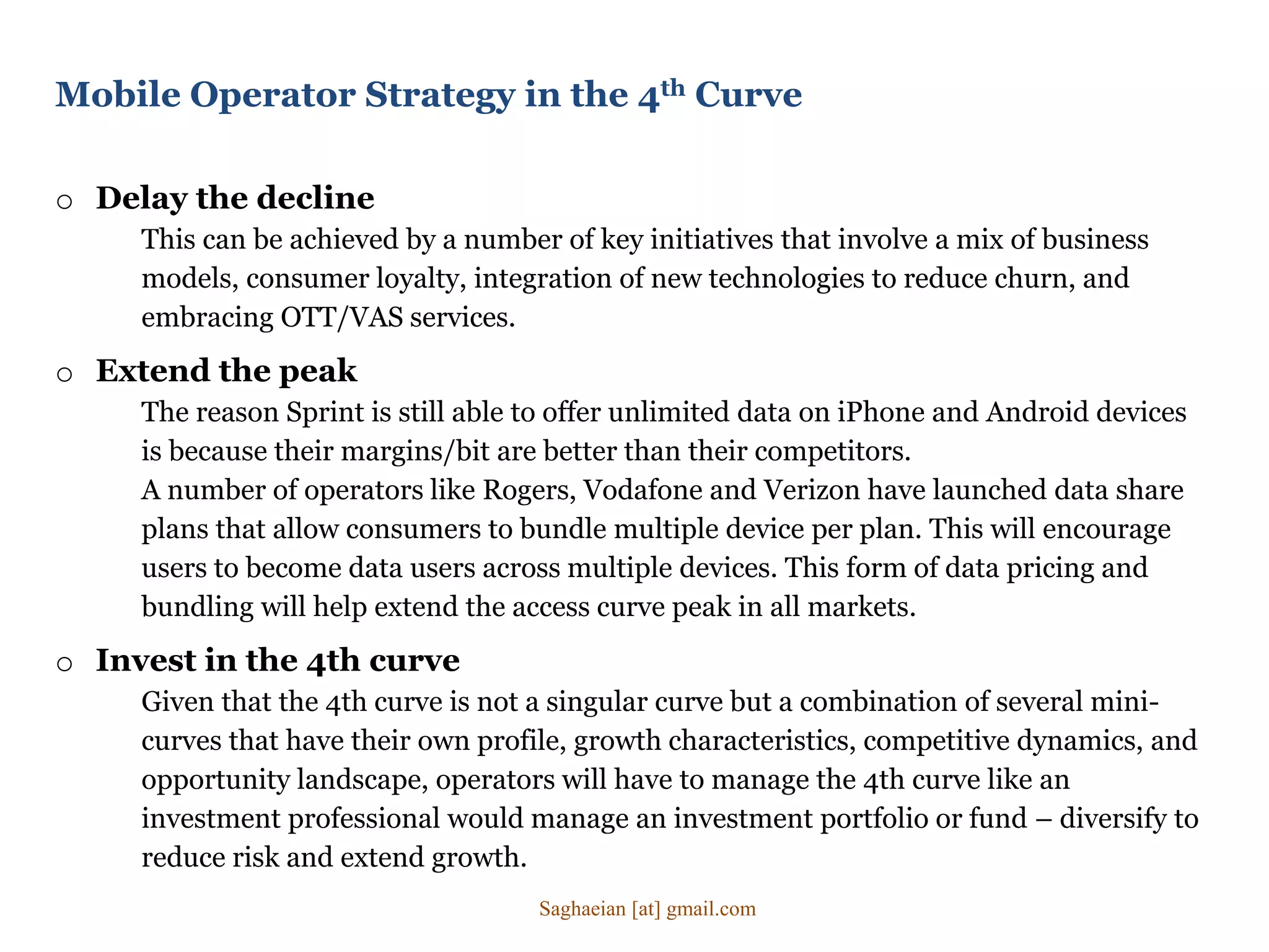 o Delay the decline
This can be achieved by a number of key initiatives that involve a mix of business
models, consumer loyalty, integration of new technologies to reduce churn, and
embracing OTT/VAS services.
o Extend the peak
The reason Sprint is still able to offer unlimited data on iPhone and Android devices
is because their margins/bit are better than their competitors.
A number of operators like Rogers, Vodafone and Verizon have launched data share
plans that allow consumers to bundle multiple device per plan. This will encourage
users to become data users across multiple devices. This form of data pricing and
bundling will help extend the access curve peak in all markets.
o Invest in the 4th curve
Given that the 4th curve is not a singular curve but a combination of several mini-
curves that have their own profile, growth characteristics, competitive dynamics, and
opportunity landscape, operators will have to manage the 4th curve like an
investment professional would manage an investment portfolio or fund – diversify to
reduce risk and extend growth.
Mobile Operator Strategy in the 4th Curve
Saghaeian [at] gmail.com
 