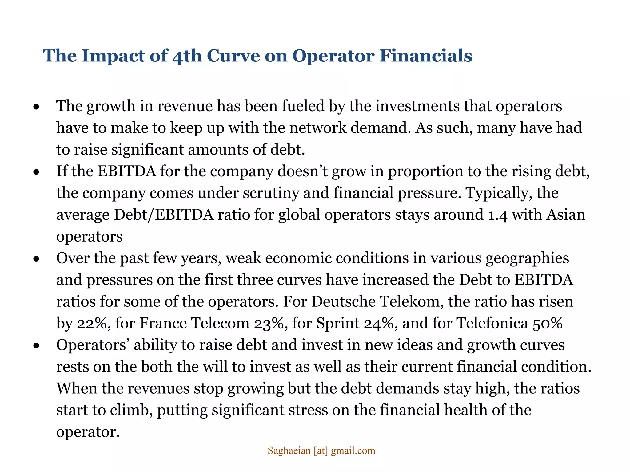 The Impact of 4th Curve on Operator Financials
 The growth in revenue has been fueled by the investments that operators
have to make to keep up with the network demand. As such, many have had
to raise significant amounts of debt.
 If the EBITDA for the company doesn’t grow in proportion to the rising debt,
the company comes under scrutiny and financial pressure. Typically, the
average Debt/EBITDA ratio for global operators stays around 1.4 with Asian
operators
 Over the past few years, weak economic conditions in various geographies
and pressures on the first three curves have increased the Debt to EBITDA
ratios for some of the operators. For Deutsche Telekom, the ratio has risen
by 22%, for France Telecom 23%, for Sprint 24%, and for Telefonica 50%
 Operators’ ability to raise debt and invest in new ideas and growth curves
rests on the both the will to invest as well as their current financial condition.
When the revenues stop growing but the debt demands stay high, the ratios
start to climb, putting significant stress on the financial health of the
operator.
Saghaeian [at] gmail.com
 
