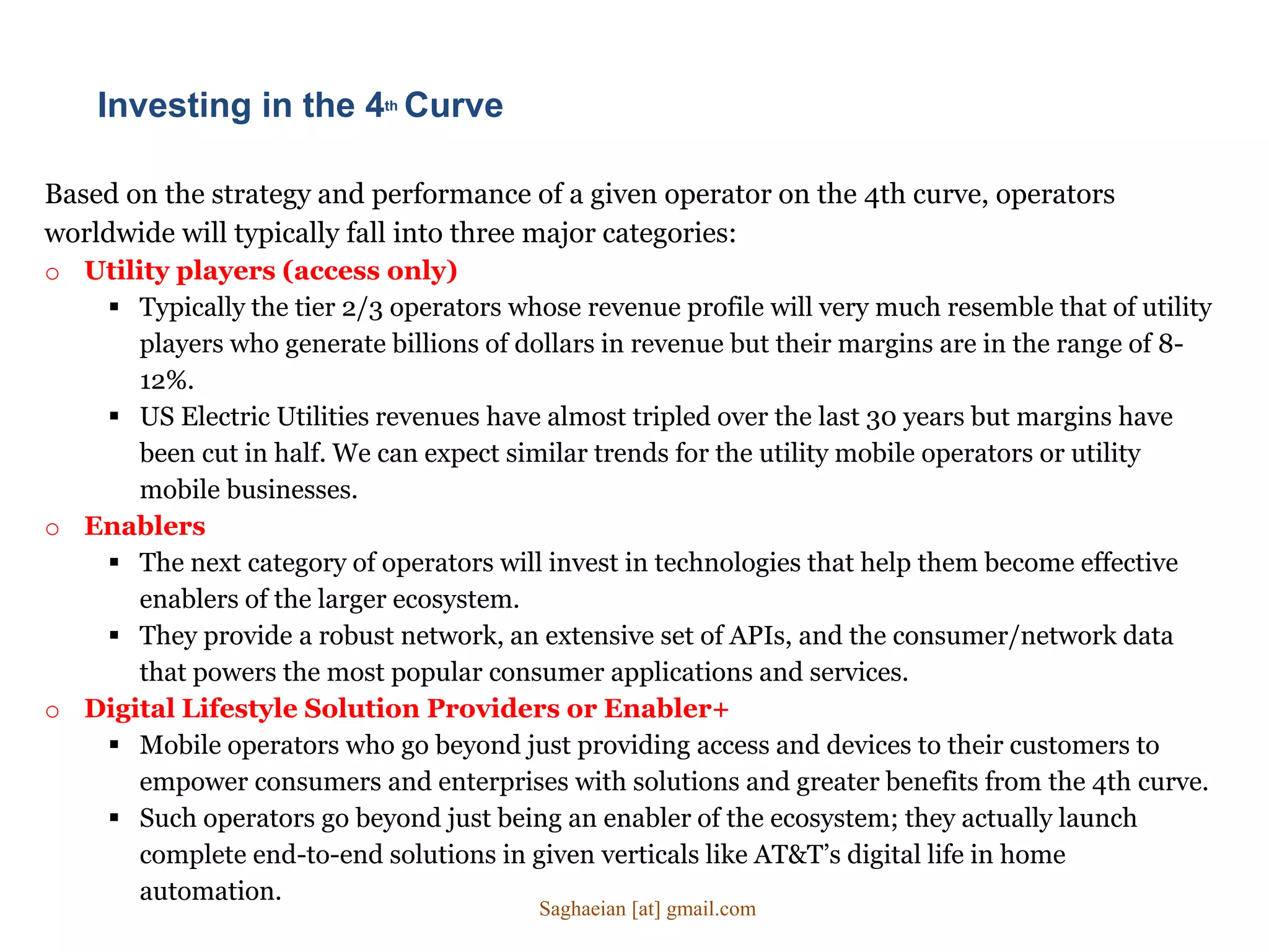 Based on the strategy and performance of a given operator on the 4th curve, operators
worldwide will typically fall into three major categories:
o Utility players (access only)
 Typically the tier 2/3 operators whose revenue profile will very much resemble that of utility
players who generate billions of dollars in revenue but their margins are in the range of 8-
12%.
 US Electric Utilities revenues have almost tripled over the last 30 years but margins have
been cut in half. We can expect similar trends for the utility mobile operators or utility
mobile businesses.
o Enablers
 The next category of operators will invest in technologies that help them become effective
enablers of the larger ecosystem.
 They provide a robust network, an extensive set of APIs, and the consumer/network data
that powers the most popular consumer applications and services.
o Digital Lifestyle Solution Providers or Enabler+
 Mobile operators who go beyond just providing access and devices to their customers to
empower consumers and enterprises with solutions and greater benefits from the 4th curve.
 Such operators go beyond just being an enabler of the ecosystem; they actually launch
complete end-to-end solutions in given verticals like AT&T’s digital life in home
automation.
Investing in the 4th Curve
Saghaeian [at] gmail.com
 