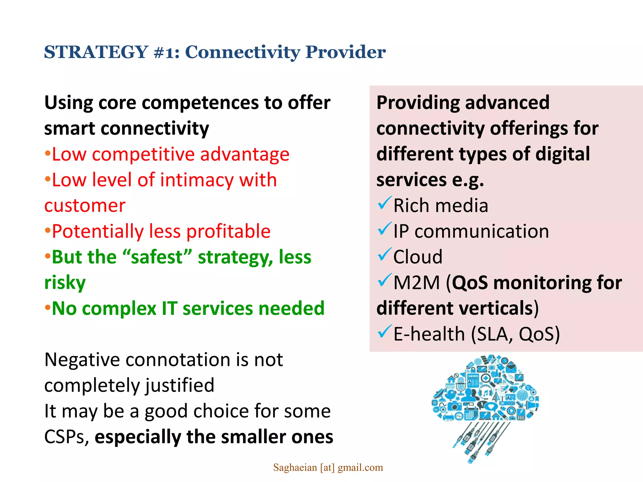 STRATEGY #1: Connectivity Provider
Using core competences to offer
smart connectivity
•Low competitive advantage
•Low level of intimacy with
customer
•Potentially less profitable
•But the “safest” strategy, less
risky
•No complex IT services needed
Negative connotation is not
completely justified
It may be a good choice for some
CSPs, especially the smaller ones
Providing advanced
connectivity offerings for
different types of digital
services e.g.
Rich media
IP communication
Cloud
M2M (QoS monitoring for
different verticals)
E-health (SLA, QoS)
Saghaeian [at] gmail.com
 