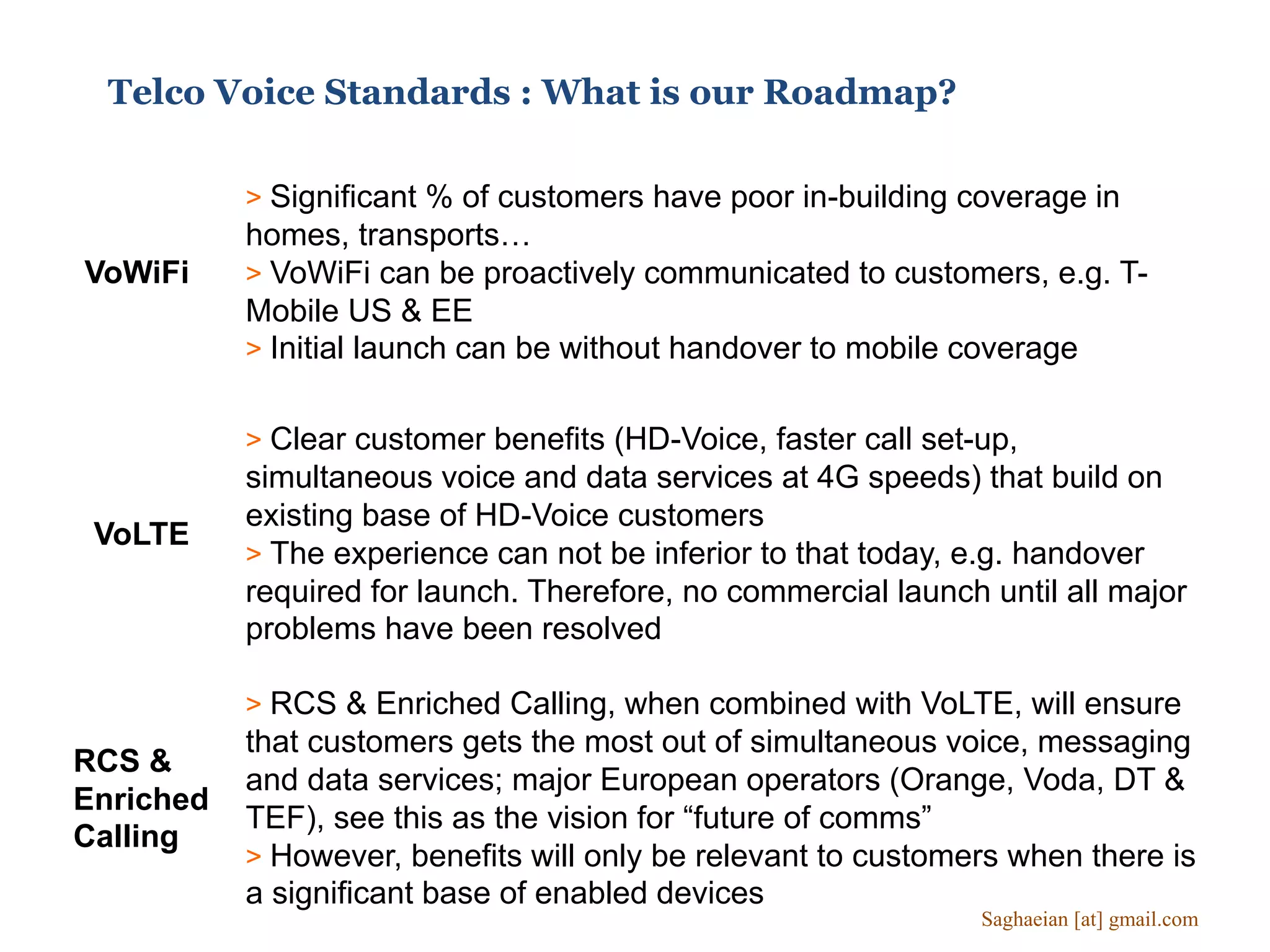 Telco Voice Standards : What is our Roadmap?
VoWiFi
> Significant % of customers have poor in-building coverage in
homes, transports…
> VoWiFi can be proactively communicated to customers, e.g. T-
Mobile US & EE
> Initial launch can be without handover to mobile coverage
VoLTE
> Clear customer benefits (HD-Voice, faster call set-up,
simultaneous voice and data services at 4G speeds) that build on
existing base of HD-Voice customers
> The experience can not be inferior to that today, e.g. handover
required for launch. Therefore, no commercial launch until all major
problems have been resolved
RCS &
Enriched
Calling
> RCS & Enriched Calling, when combined with VoLTE, will ensure
that customers gets the most out of simultaneous voice, messaging
and data services; major European operators (Orange, Voda, DT &
TEF), see this as the vision for “future of comms”
> However, benefits will only be relevant to customers when there is
a significant base of enabled devices
Saghaeian [at] gmail.com
 