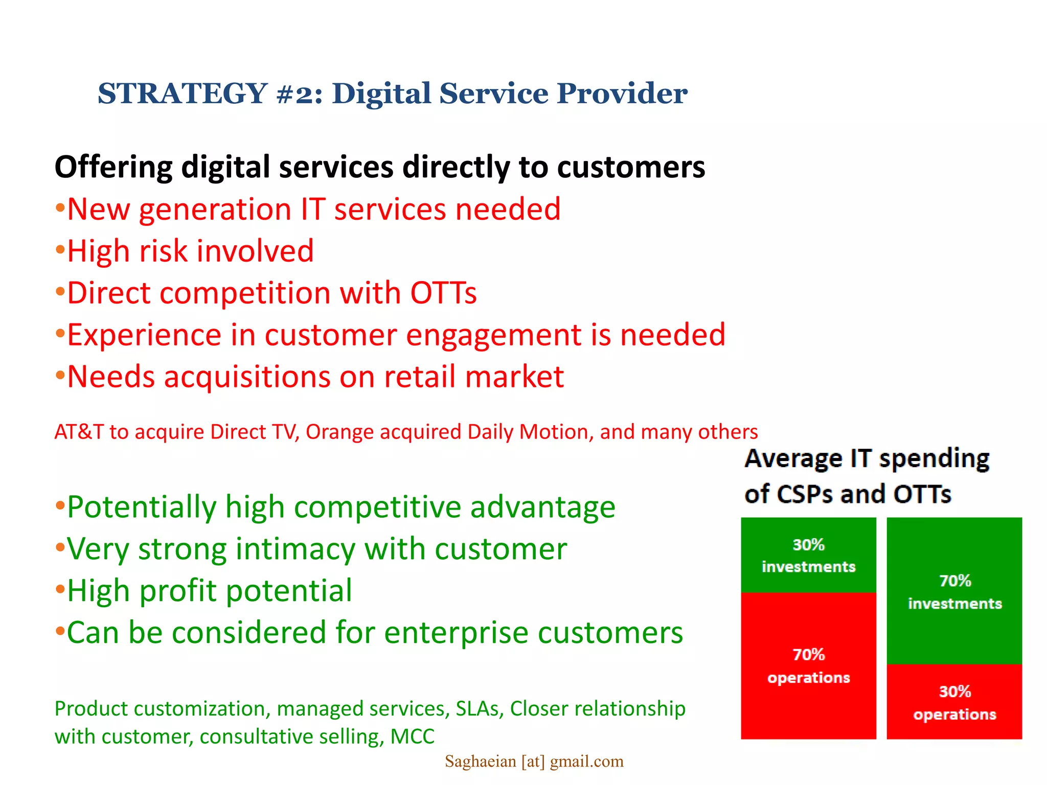 STRATEGY #2: Digital Service Provider
Offering digital services directly to customers
•New generation IT services needed
•High risk involved
•Direct competition with OTTs
•Experience in customer engagement is needed
•Needs acquisitions on retail market
AT&T to acquire Direct TV, Orange acquired Daily Motion, and many others
•Potentially high competitive advantage
•Very strong intimacy with customer
•High profit potential
•Can be considered for enterprise customers
Product customization, managed services, SLAs, Closer relationship
with customer, consultative selling, MCC
Saghaeian [at] gmail.com
 