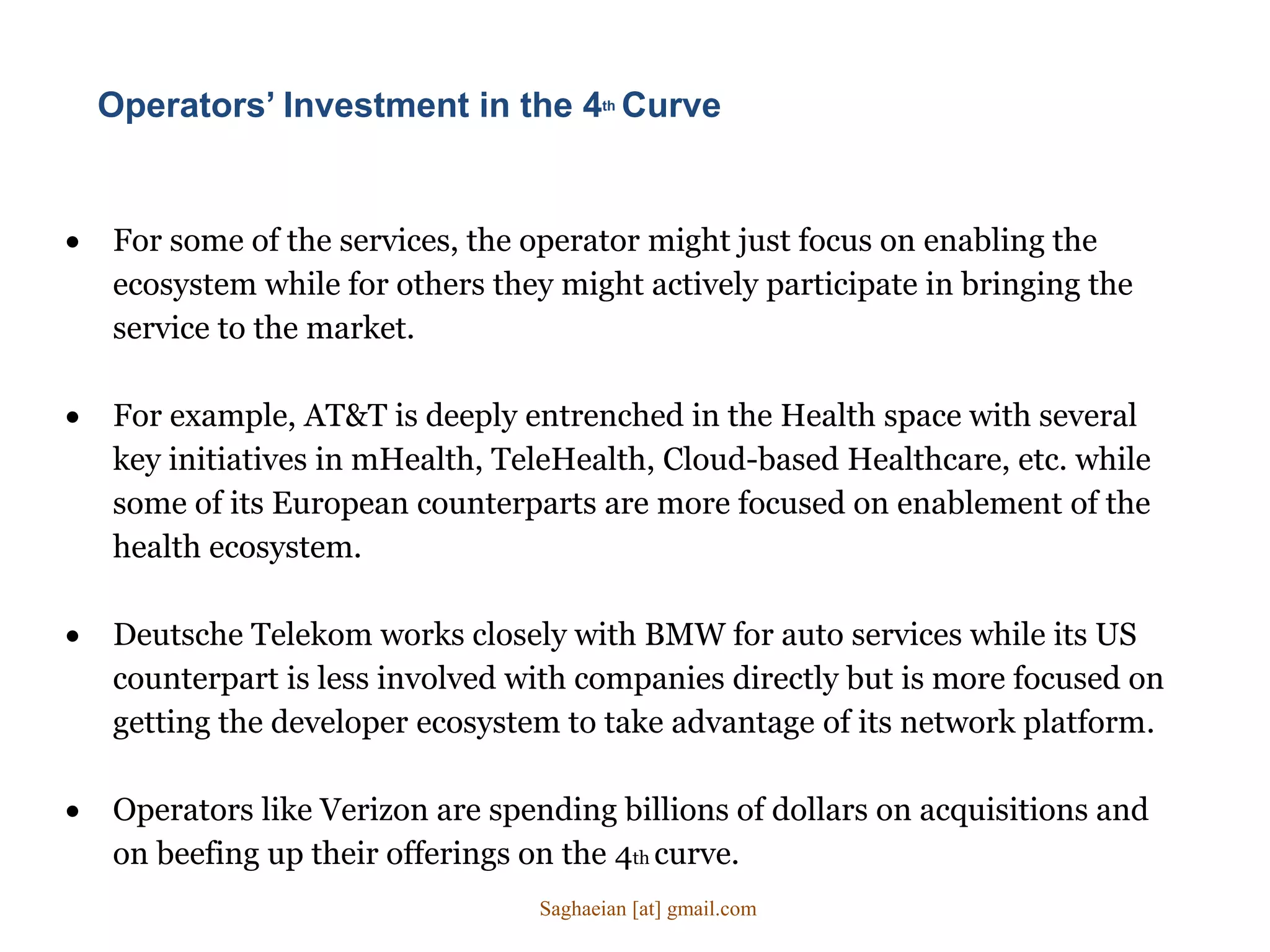 For some of the services, the operator might just focus on enabling the
ecosystem while for others they might actively participate in bringing the
service to the market.
 For example, AT&T is deeply entrenched in the Health space with several
key initiatives in mHealth, TeleHealth, Cloud-based Healthcare, etc. while
some of its European counterparts are more focused on enablement of the
health ecosystem.
 Deutsche Telekom works closely with BMW for auto services while its US
counterpart is less involved with companies directly but is more focused on
getting the developer ecosystem to take advantage of its network platform.
 Operators like Verizon are spending billions of dollars on acquisitions and
on beefing up their offerings on the 4th curve.
Operators’ Investment in the 4th Curve
Saghaeian [at] gmail.com
 