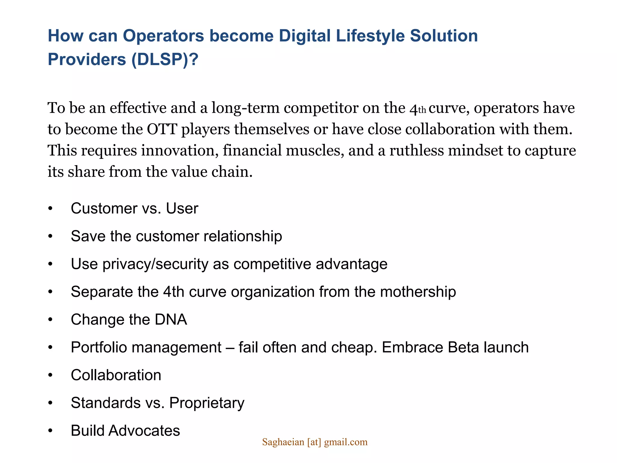 How can Operators become Digital Lifestyle Solution
Providers (DLSP)?
• Customer vs. User
• Save the customer relationship
• Use privacy/security as competitive advantage
• Separate the 4th curve organization from the mothership
• Change the DNA
• Portfolio management – fail often and cheap. Embrace Beta launch
• Collaboration
• Standards vs. Proprietary
• Build Advocates
To be an effective and a long-term competitor on the 4th curve, operators have
to become the OTT players themselves or have close collaboration with them.
This requires innovation, financial muscles, and a ruthless mindset to capture
its share from the value chain.
Saghaeian [at] gmail.com
 