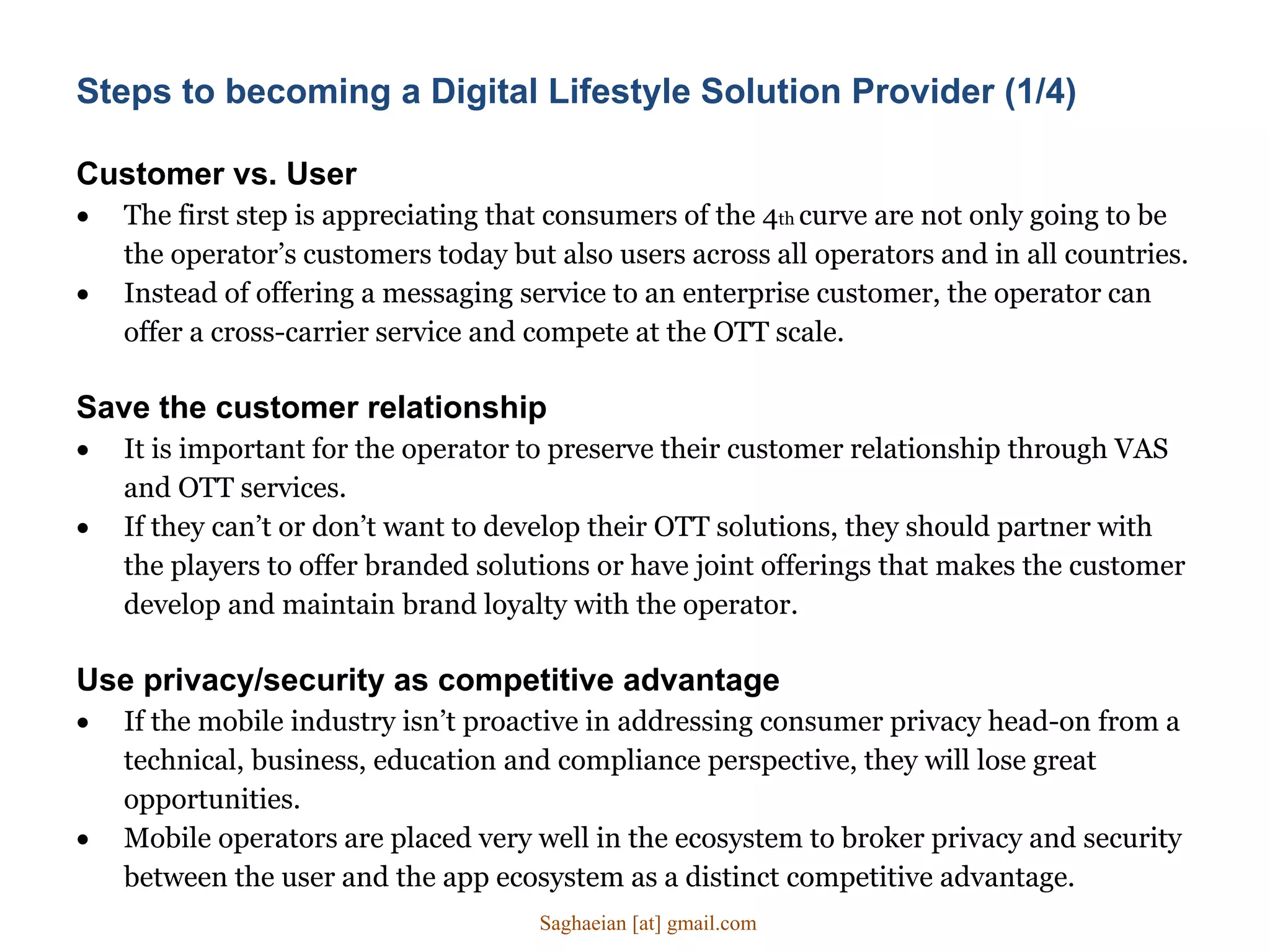 Customer vs. User
 The first step is appreciating that consumers of the 4th curve are not only going to be
the operator’s customers today but also users across all operators and in all countries.
 Instead of offering a messaging service to an enterprise customer, the operator can
offer a cross-carrier service and compete at the OTT scale.
Save the customer relationship
 It is important for the operator to preserve their customer relationship through VAS
and OTT services.
 If they can’t or don’t want to develop their OTT solutions, they should partner with
the players to offer branded solutions or have joint offerings that makes the customer
develop and maintain brand loyalty with the operator.
Use privacy/security as competitive advantage
 If the mobile industry isn’t proactive in addressing consumer privacy head-on from a
technical, business, education and compliance perspective, they will lose great
opportunities.
 Mobile operators are placed very well in the ecosystem to broker privacy and security
between the user and the app ecosystem as a distinct competitive advantage.
Steps to becoming a Digital Lifestyle Solution Provider (1/4)
Saghaeian [at] gmail.com
 