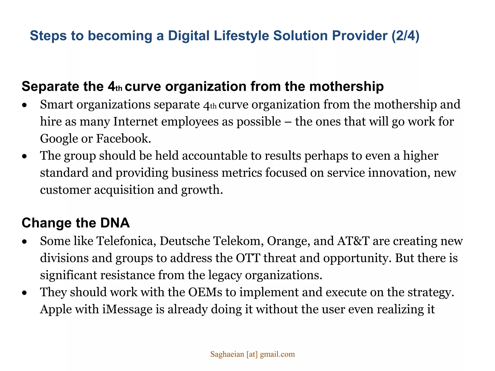 Separate the 4th curve organization from the mothership
 Smart organizations separate 4th curve organization from the mothership and
hire as many Internet employees as possible – the ones that will go work for
Google or Facebook.
 The group should be held accountable to results perhaps to even a higher
standard and providing business metrics focused on service innovation, new
customer acquisition and growth.
Change the DNA
 Some like Telefonica, Deutsche Telekom, Orange, and AT&T are creating new
divisions and groups to address the OTT threat and opportunity. But there is
significant resistance from the legacy organizations.
 They should work with the OEMs to implement and execute on the strategy.
Apple with iMessage is already doing it without the user even realizing it
Steps to becoming a Digital Lifestyle Solution Provider (2/4)
Saghaeian [at] gmail.com
 