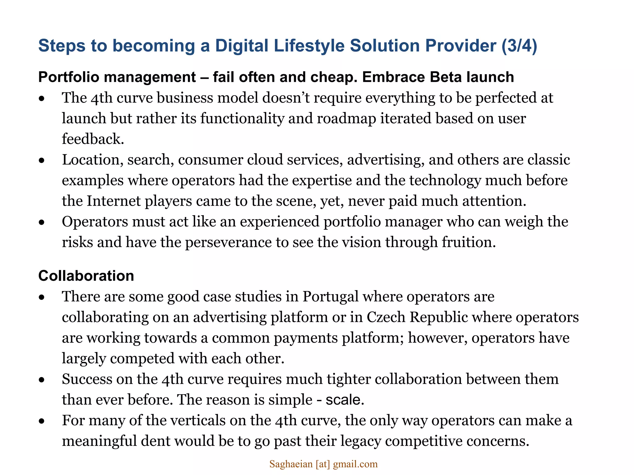 Portfolio management – fail often and cheap. Embrace Beta launch
 The 4th curve business model doesn’t require everything to be perfected at
launch but rather its functionality and roadmap iterated based on user
feedback.
 Location, search, consumer cloud services, advertising, and others are classic
examples where operators had the expertise and the technology much before
the Internet players came to the scene, yet, never paid much attention.
 Operators must act like an experienced portfolio manager who can weigh the
risks and have the perseverance to see the vision through fruition.
Collaboration
 There are some good case studies in Portugal where operators are
collaborating on an advertising platform or in Czech Republic where operators
are working towards a common payments platform; however, operators have
largely competed with each other.
 Success on the 4th curve requires much tighter collaboration between them
than ever before. The reason is simple - scale.
 For many of the verticals on the 4th curve, the only way operators can make a
meaningful dent would be to go past their legacy competitive concerns.
Steps to becoming a Digital Lifestyle Solution Provider (3/4)
Saghaeian [at] gmail.com
 