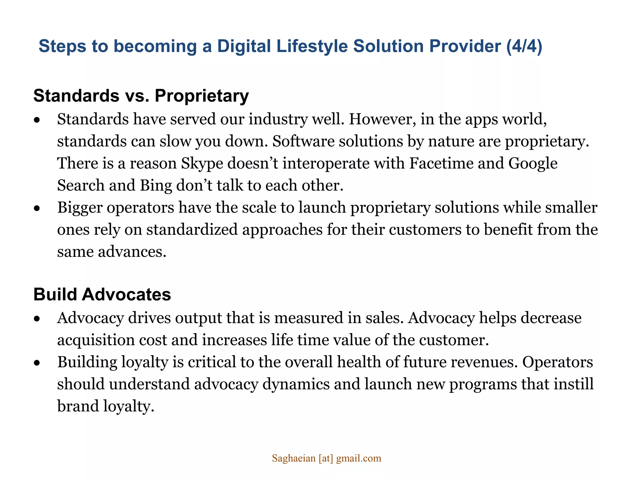 Standards vs. Proprietary
 Standards have served our industry well. However, in the apps world,
standards can slow you down. Software solutions by nature are proprietary.
There is a reason Skype doesn’t interoperate with Facetime and Google
Search and Bing don’t talk to each other.
 Bigger operators have the scale to launch proprietary solutions while smaller
ones rely on standardized approaches for their customers to benefit from the
same advances.
Build Advocates
 Advocacy drives output that is measured in sales. Advocacy helps decrease
acquisition cost and increases life time value of the customer.
 Building loyalty is critical to the overall health of future revenues. Operators
should understand advocacy dynamics and launch new programs that instill
brand loyalty.
Steps to becoming a Digital Lifestyle Solution Provider (4/4)
Saghaeian [at] gmail.com
 