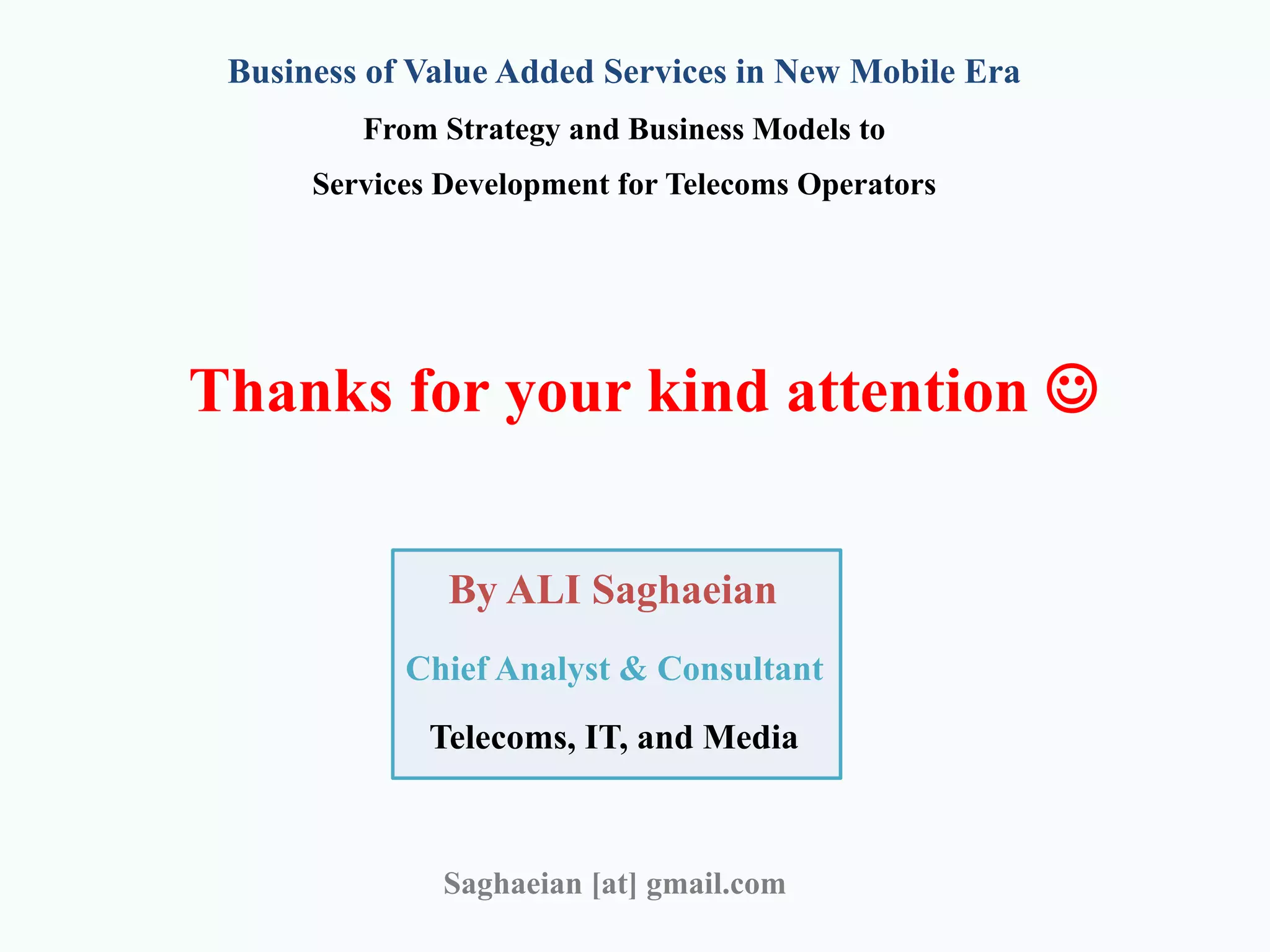Thanks for your kind attention 
By ALI Saghaeian
Chief Analyst & Consultant
Telecoms, IT, and Media
Saghaeian [at] gmail.com
Business of Value Added Services in New Mobile Era
From Strategy and Business Models to
Services Development for Telecoms Operators
 