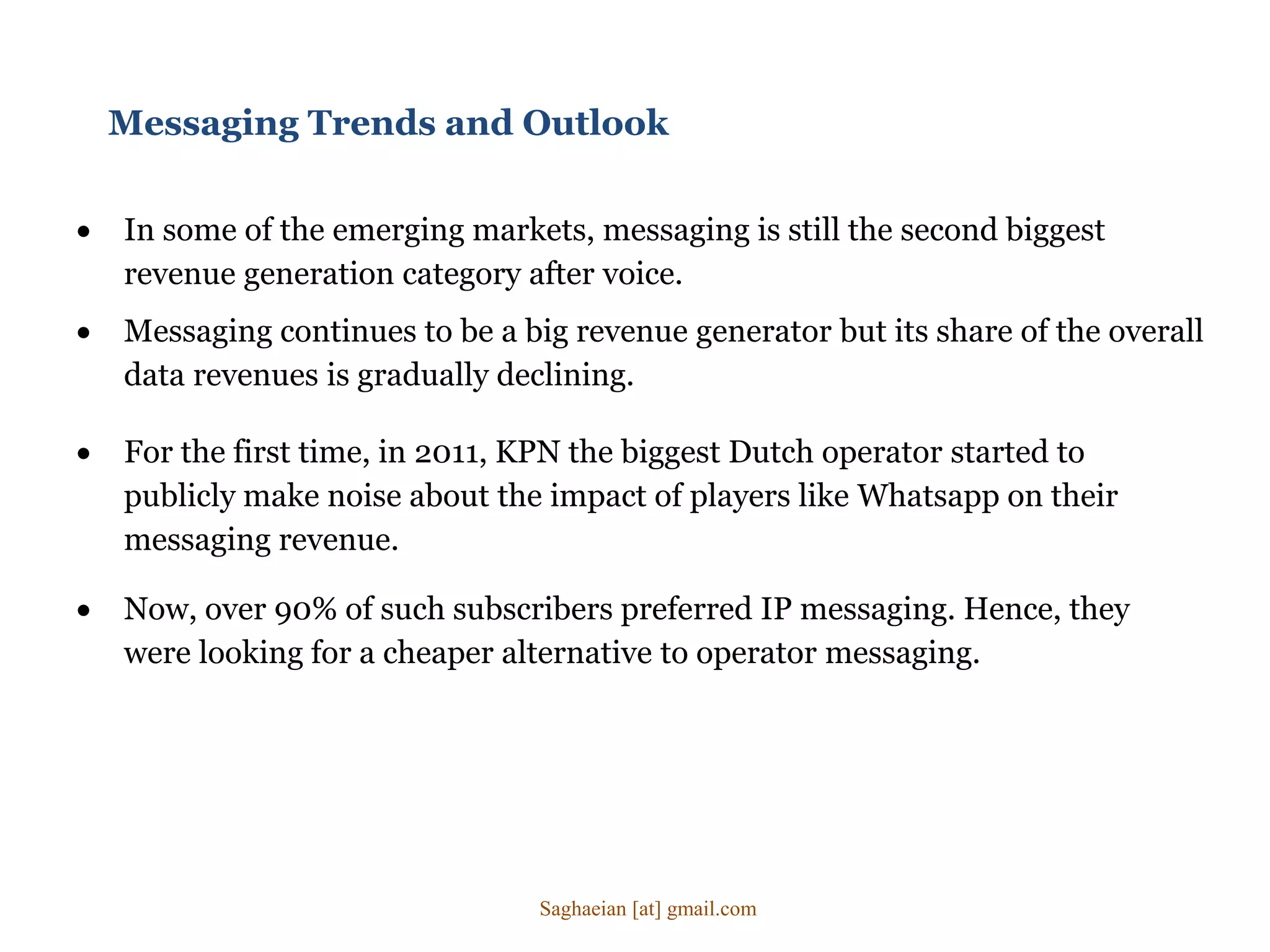 Messaging Trends and Outlook
 In some of the emerging markets, messaging is still the second biggest
revenue generation category after voice.
 Messaging continues to be a big revenue generator but its share of the overall
data revenues is gradually declining.
 For the first time, in 2011, KPN the biggest Dutch operator started to
publicly make noise about the impact of players like Whatsapp on their
messaging revenue.
 Now, over 90% of such subscribers preferred IP messaging. Hence, they
were looking for a cheaper alternative to operator messaging.
Saghaeian [at] gmail.com
 