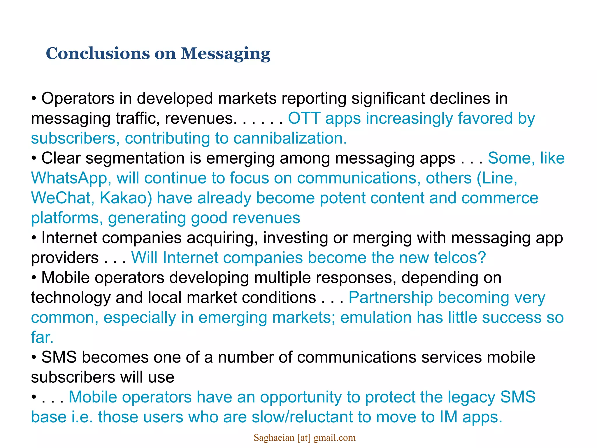 • Operators in developed markets reporting significant declines in
messaging traffic, revenues. . . . . . OTT apps increasingly favored by
subscribers, contributing to cannibalization.
• Clear segmentation is emerging among messaging apps . . . Some, like
WhatsApp, will continue to focus on communications, others (Line,
WeChat, Kakao) have already become potent content and commerce
platforms, generating good revenues
• Internet companies acquiring, investing or merging with messaging app
providers . . . Will Internet companies become the new telcos?
• Mobile operators developing multiple responses, depending on
technology and local market conditions . . . Partnership becoming very
common, especially in emerging markets; emulation has little success so
far.
• SMS becomes one of a number of communications services mobile
subscribers will use
• . . . Mobile operators have an opportunity to protect the legacy SMS
base i.e. those users who are slow/reluctant to move to IM apps.
Conclusions on Messaging
Saghaeian [at] gmail.com
 