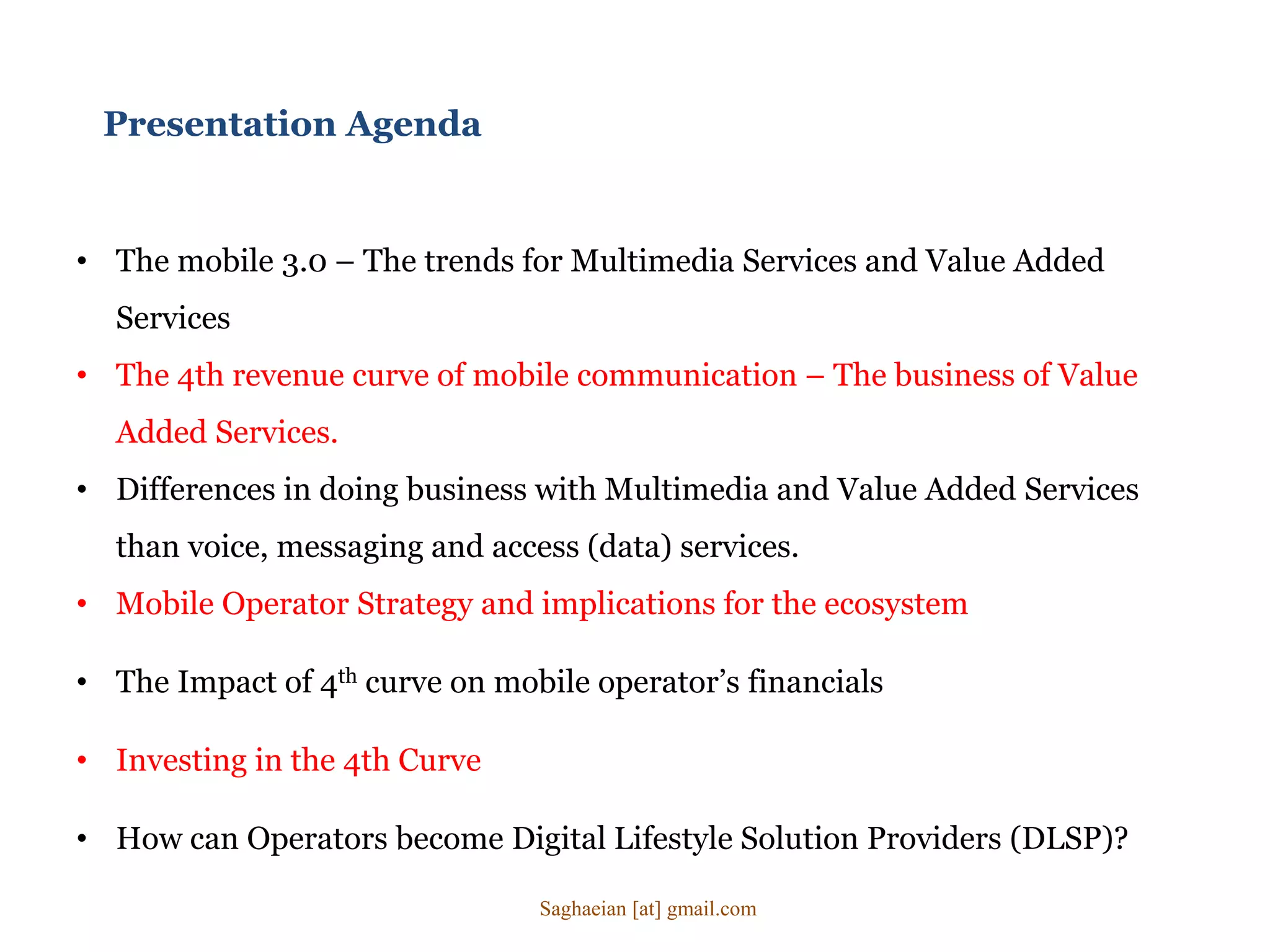 • The mobile 3.0 – The trends for Multimedia Services and Value Added
Services
• The 4th revenue curve of mobile communication – The business of Value
Added Services.
• Differences in doing business with Multimedia and Value Added Services
than voice, messaging and access (data) services.
• Mobile Operator Strategy and implications for the ecosystem
• The Impact of 4th curve on mobile operator’s financials
• Investing in the 4th Curve
• How can Operators become Digital Lifestyle Solution Providers (DLSP)?
Presentation Agenda
Saghaeian [at] gmail.com
 