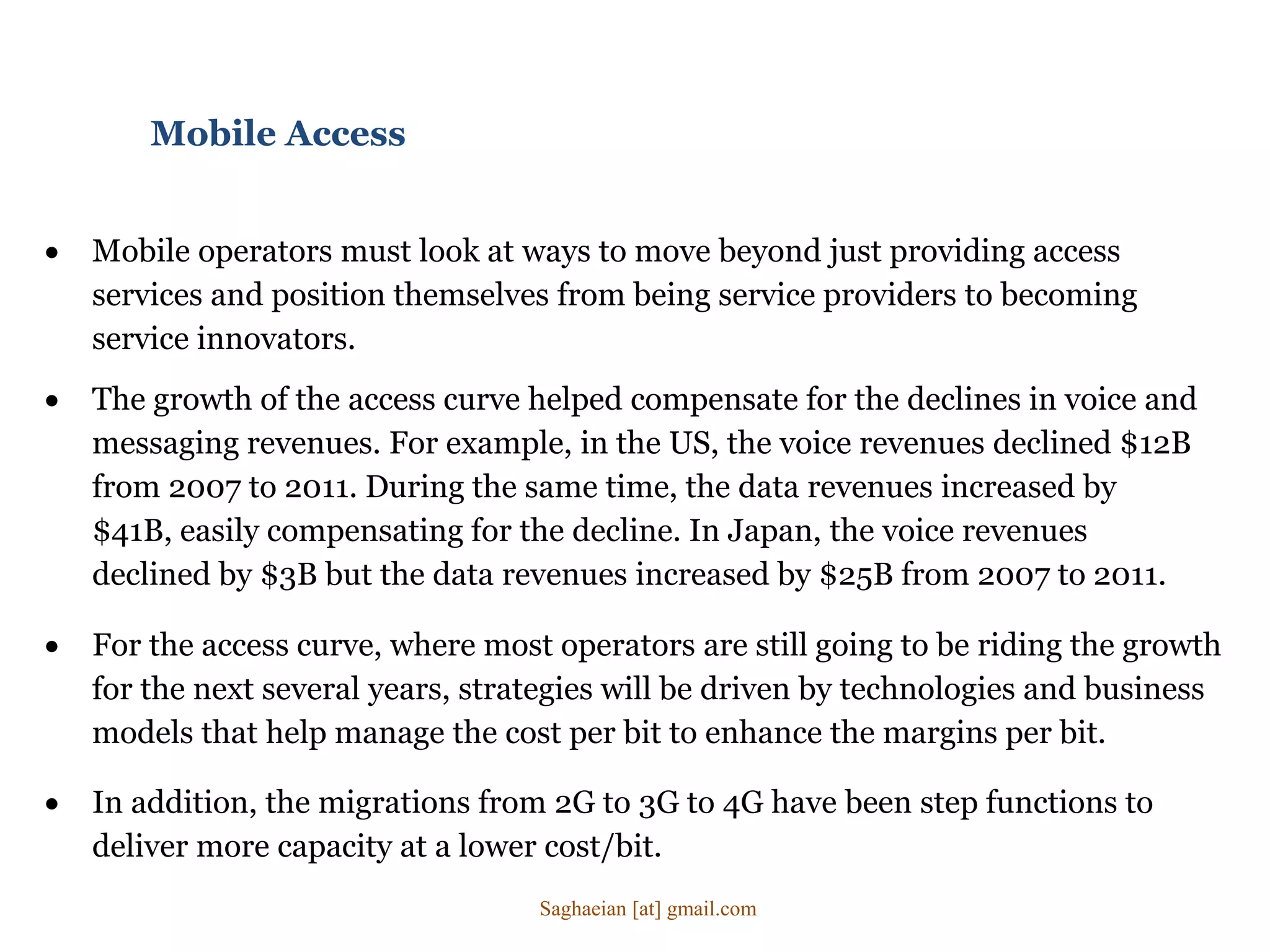  Mobile operators must look at ways to move beyond just providing access
services and position themselves from being service providers to becoming
service innovators.
Mobile Access
 In addition, the migrations from 2G to 3G to 4G have been step functions to
deliver more capacity at a lower cost/bit.
 For the access curve, where most operators are still going to be riding the growth
for the next several years, strategies will be driven by technologies and business
models that help manage the cost per bit to enhance the margins per bit.
 The growth of the access curve helped compensate for the declines in voice and
messaging revenues. For example, in the US, the voice revenues declined $12B
from 2007 to 2011. During the same time, the data revenues increased by
$41B, easily compensating for the decline. In Japan, the voice revenues
declined by $3B but the data revenues increased by $25B from 2007 to 2011.
Saghaeian [at] gmail.com
 