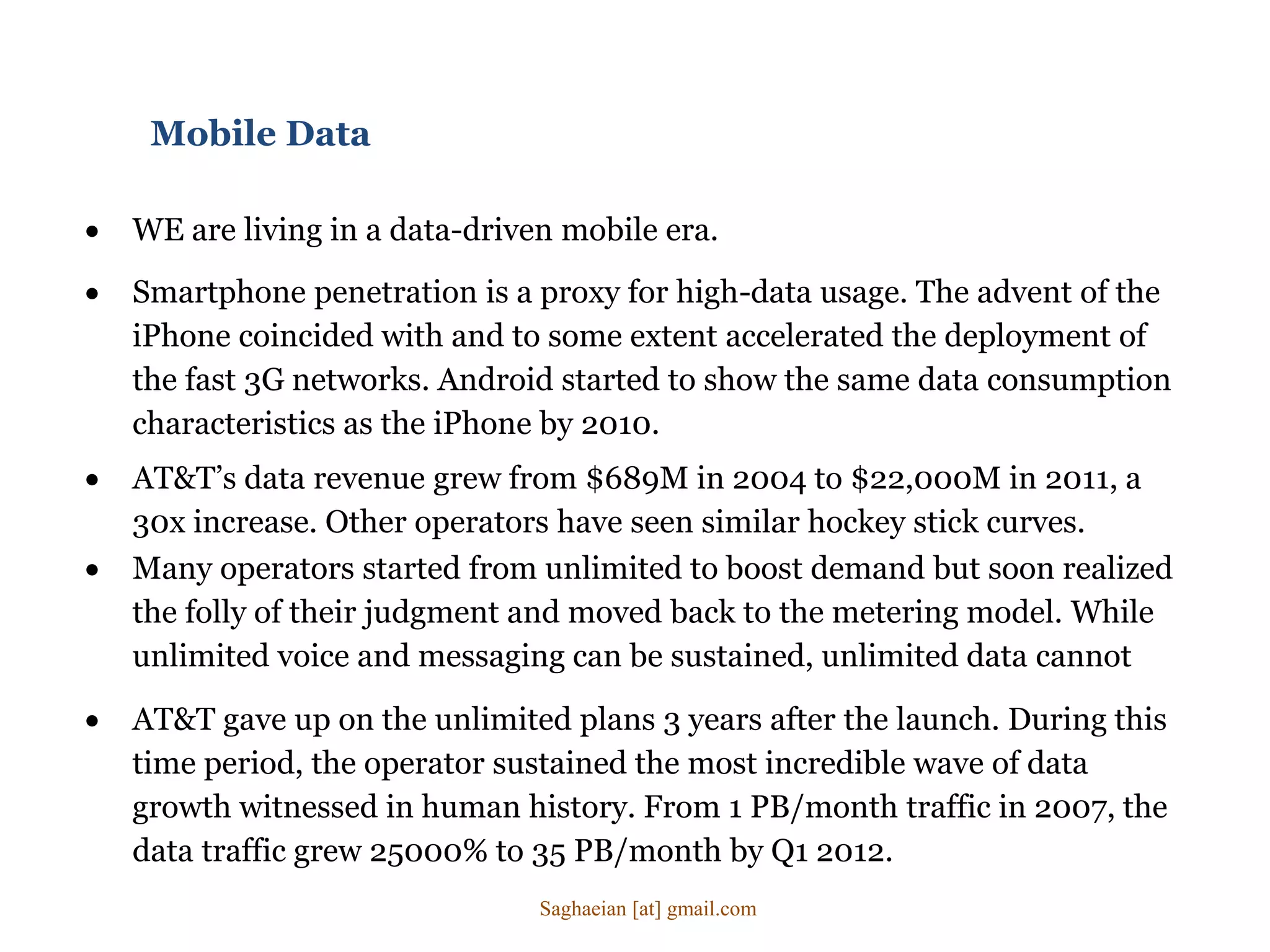 Mobile Data
 WE are living in a data-driven mobile era.
 Many operators started from unlimited to boost demand but soon realized
the folly of their judgment and moved back to the metering model. While
unlimited voice and messaging can be sustained, unlimited data cannot
 Smartphone penetration is a proxy for high-data usage. The advent of the
iPhone coincided with and to some extent accelerated the deployment of
the fast 3G networks. Android started to show the same data consumption
characteristics as the iPhone by 2010.
 AT&T’s data revenue grew from $689M in 2004 to $22,000M in 2011, a
30x increase. Other operators have seen similar hockey stick curves.
 AT&T gave up on the unlimited plans 3 years after the launch. During this
time period, the operator sustained the most incredible wave of data
growth witnessed in human history. From 1 PB/month traffic in 2007, the
data traffic grew 25000% to 35 PB/month by Q1 2012.
Saghaeian [at] gmail.com
 